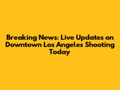 Breaking News: Live Updates on Downtown Los Angeles Shooting Today