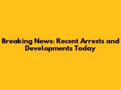 Breaking News: Recent Arrests and Developments Today