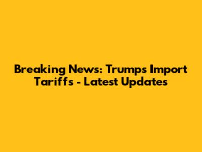 Breaking News: Trump's Import Tariffs - Latest Updates