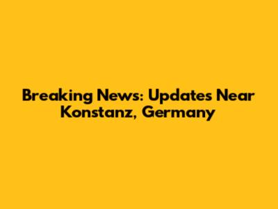 Breaking News: Updates Near Konstanz, Germany