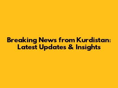 Breaking News from Kurdistan: Latest Updates & Insights