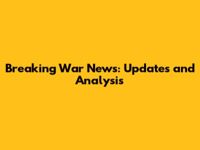 Breaking War News: Updates and Analysis
