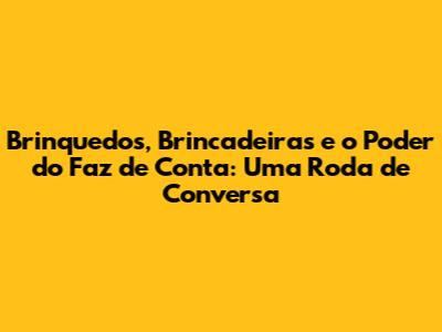 Brinquedos, Brincadeiras e o Poder do Faz de Conta: Uma Roda de Conversa