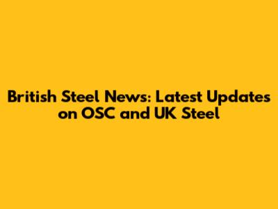 British Steel News: Latest Updates on OSC and UK Steel