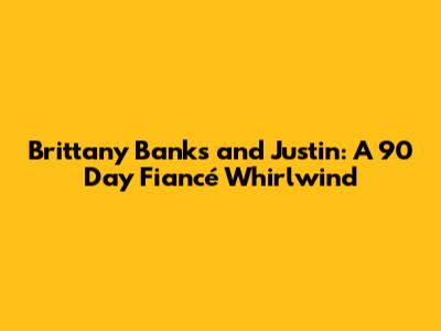 Brittany Banks and Justin: A 90 Day Fiancé Whirlwind