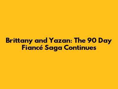 Brittany and Yazan: The 90 Day Fiancé Saga Continues