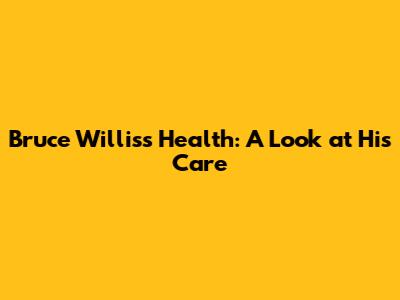 Bruce Willis's Health: A Look at His Care