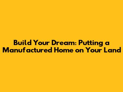 Build Your Dream: Putting a Manufactured Home on Your Land