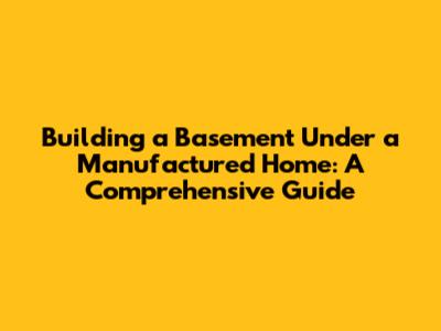 Building a Basement Under a Manufactured Home: A Comprehensive Guide