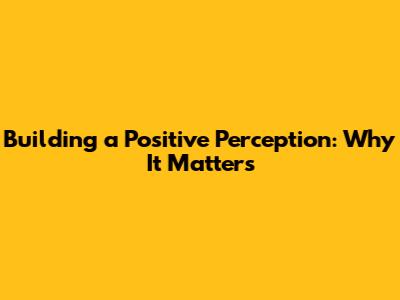 Building a Positive Perception: Why It Matters