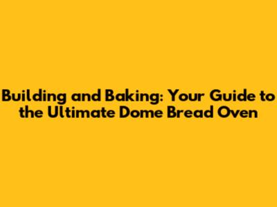Building and Baking: Your Guide to the Ultimate Dome Bread Oven