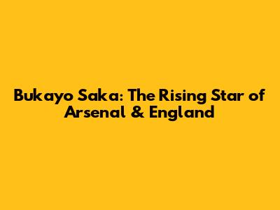 Bukayo Saka: The Rising Star of Arsenal & England