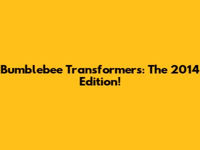 Bumblebee Transformers: The 2014 Edition!