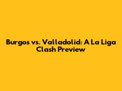 Burgos vs. Valladolid: A La Liga Clash Preview
