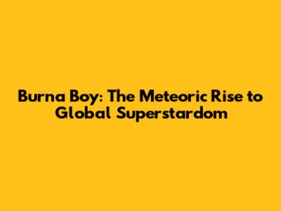 Burna Boy: The Meteoric Rise to Global Superstardom