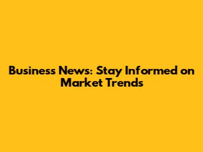 Business News: Stay Informed on Market Trends