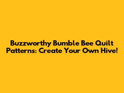Buzzworthy Bumble Bee Quilt Patterns: Create Your Own Hive!
