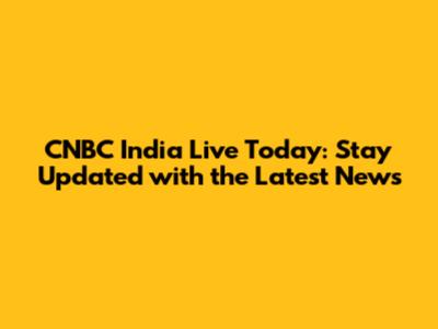 CNBC India Live Today: Stay Updated with the Latest News