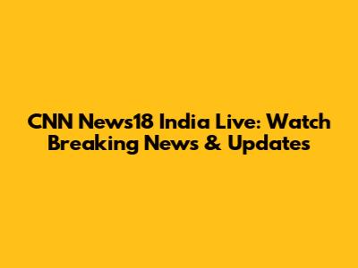 CNN News18 India Live: Watch Breaking News & Updates