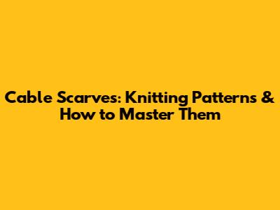 Cable Scarves: Knitting Patterns & How to Master Them