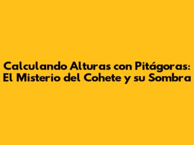 Calculando Alturas con Pitágoras: El Misterio del Cohete y su Sombra