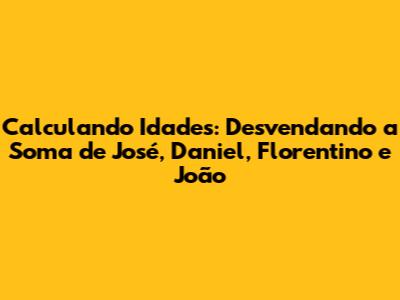 Calculando Idades: Desvendando a Soma de José, Daniel, Florentino e João
