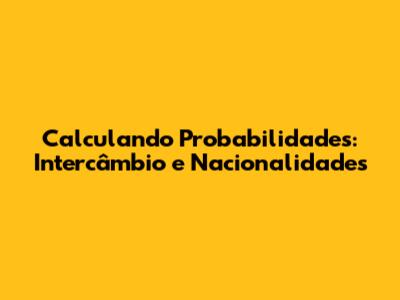 Calculando Probabilidades: Intercâmbio e Nacionalidades