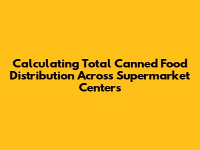 Calculating Total Canned Food Distribution Across Supermarket Centers