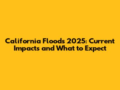 California Floods 2025: Current Impacts and What to Expect