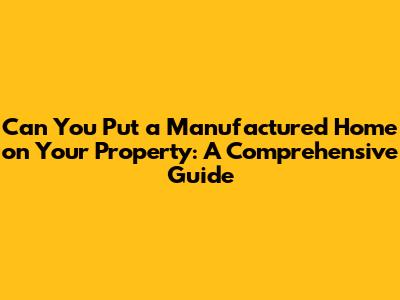 Can You Put a Manufactured Home on Your Property: A Comprehensive Guide