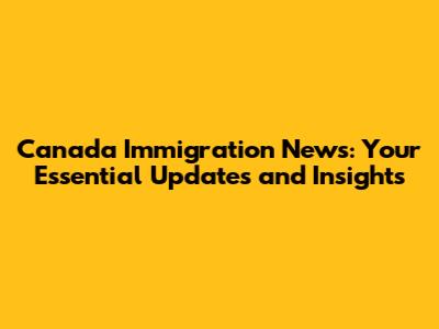 Canada Immigration News: Your Essential Updates and Insights