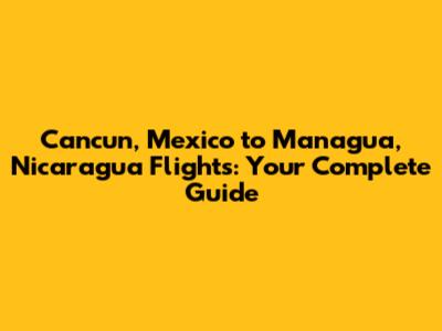 Cancun, Mexico to Managua, Nicaragua Flights: Your Complete Guide