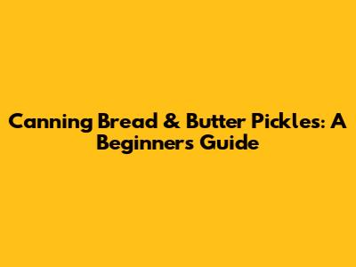 Canning Bread & Butter Pickles: A Beginner's Guide