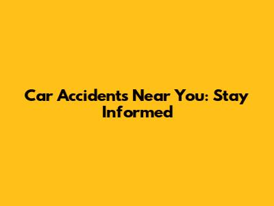 Car Accidents Near You: Stay Informed