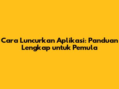Cara Luncurkan Aplikasi: Panduan Lengkap untuk Pemula
