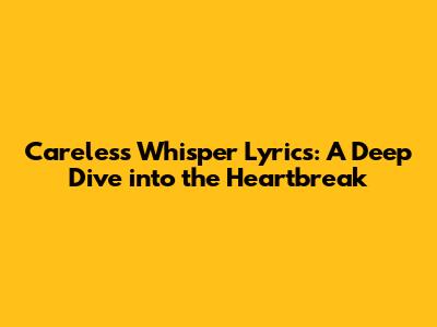 Careless Whisper Lyrics: A Deep Dive into the Heartbreak