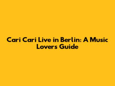 Cari Cari Live in Berlin: A Music Lover's Guide
