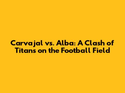 Carvajal vs. Alba: A Clash of Titans on the Football Field