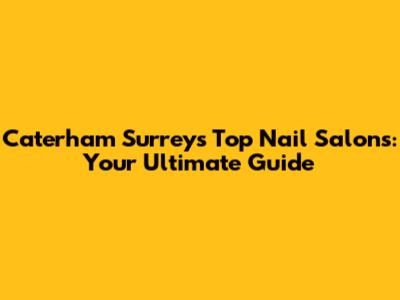 Caterham Surrey's Top Nail Salons: Your Ultimate Guide