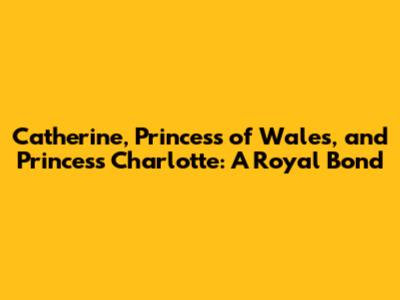 Catherine, Princess of Wales, and Princess Charlotte: A Royal Bond