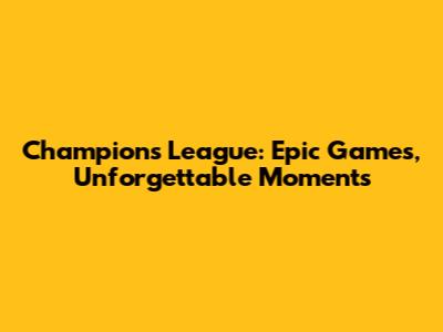 Champions League: Epic Games, Unforgettable Moments