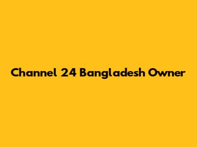Channel 24 Bangladesh Owner