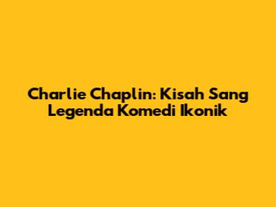 Charlie Chaplin: Kisah Sang Legenda Komedi Ikonik