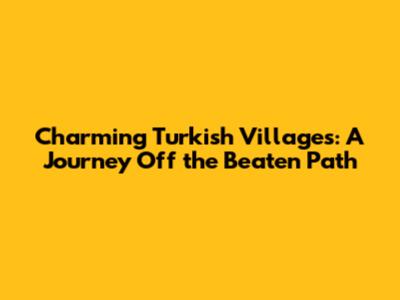 Charming Turkish Villages: A Journey Off the Beaten Path