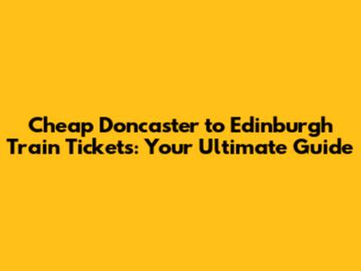 Cheap Doncaster to Edinburgh Train Tickets: Your Ultimate Guide