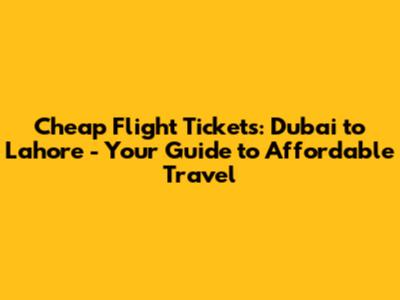 Cheap Flight Tickets: Dubai to Lahore - Your Guide to Affordable Travel
