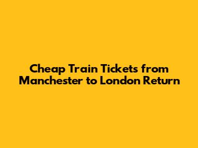 Cheap Train Tickets from Manchester to London Return