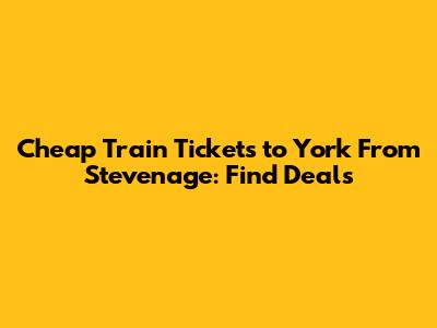 Cheap Train Tickets to York From Stevenage: Find Deals