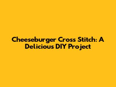 Cheeseburger Cross Stitch: A Delicious DIY Project