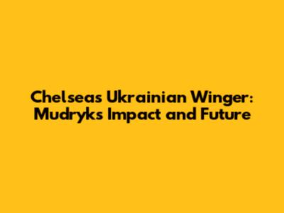 Chelsea's Ukrainian Winger: Mudryk's Impact and Future